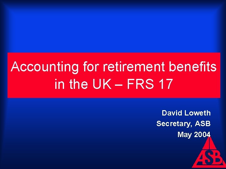 Accounting for retirement benefits in the UK – FRS 17 David Loweth Secretary, ASB