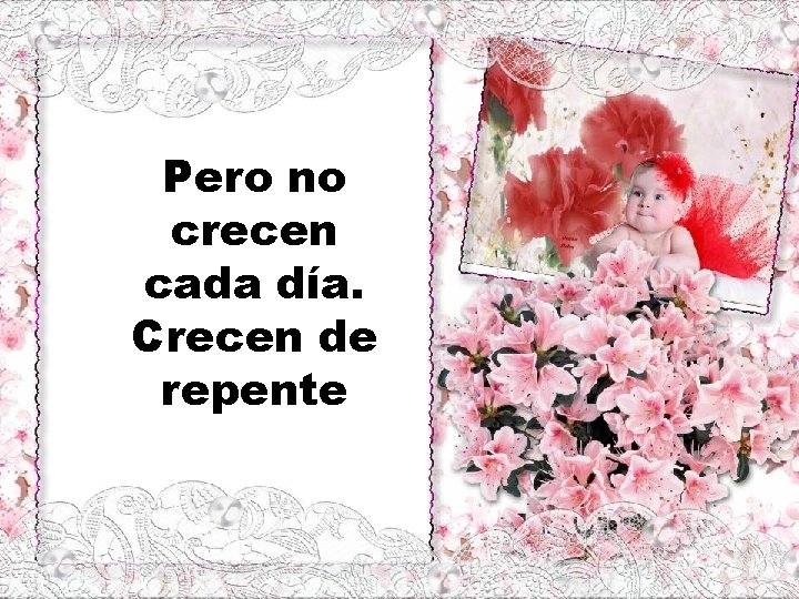 Pero no crecen cada día. Crecen de repente 