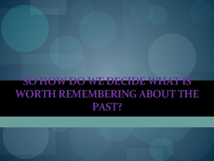 SO HOW DO WE DECIDE WHAT IS WORTH REMEMBERING ABOUT THE PAST? SO HOW DO WE DECIDE WHAT IS WORTH REMEMBERING ABOUT THE PAST?