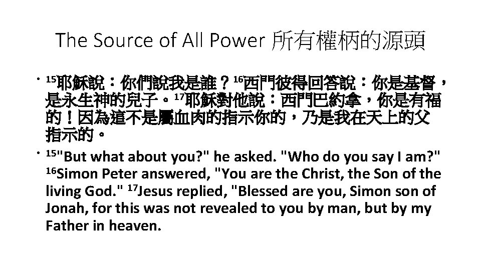 The Source of All Power 所有權柄的源頭 • 15耶穌說：你們說我是誰？ 16西門彼得回答說：你是基督， • 是永生神的兒子。17耶穌對他說：西門巴約拿，你是有福 的！因為這不是屬血肉的指示你的，乃是我在天上的父 指示的。 15"But