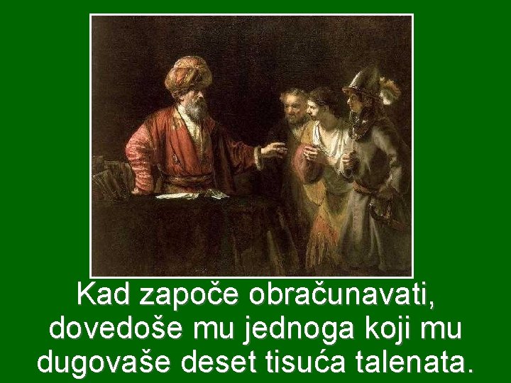 Kad započe obračunavati, dovedoše mu jednoga koji mu dugovaše deset tisuća talenata. Kad započe obračunavati, dovedoše mu jednoga koji mu dugovaše deset tisuća talenata.