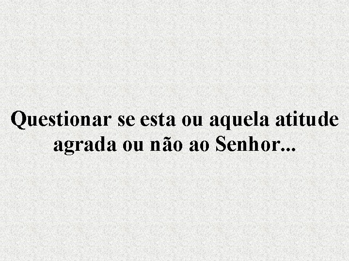 Questionar se esta ou aquela atitude agrada ou não ao Senhor. . . 