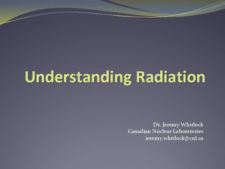 Understanding Radiation Dr. Jeremy Whitlock Canadian Nuclear Laboratories jeremy. whitlock@cnl. ca 