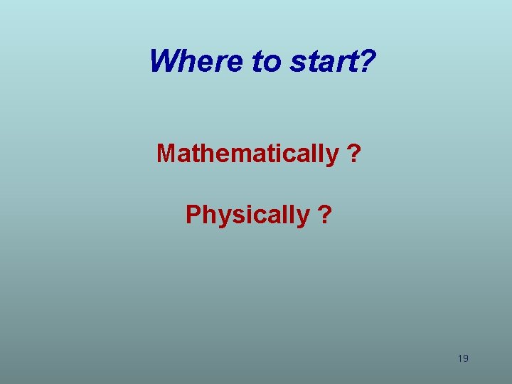 Where to start? Mathematically ? Physically ? 19 