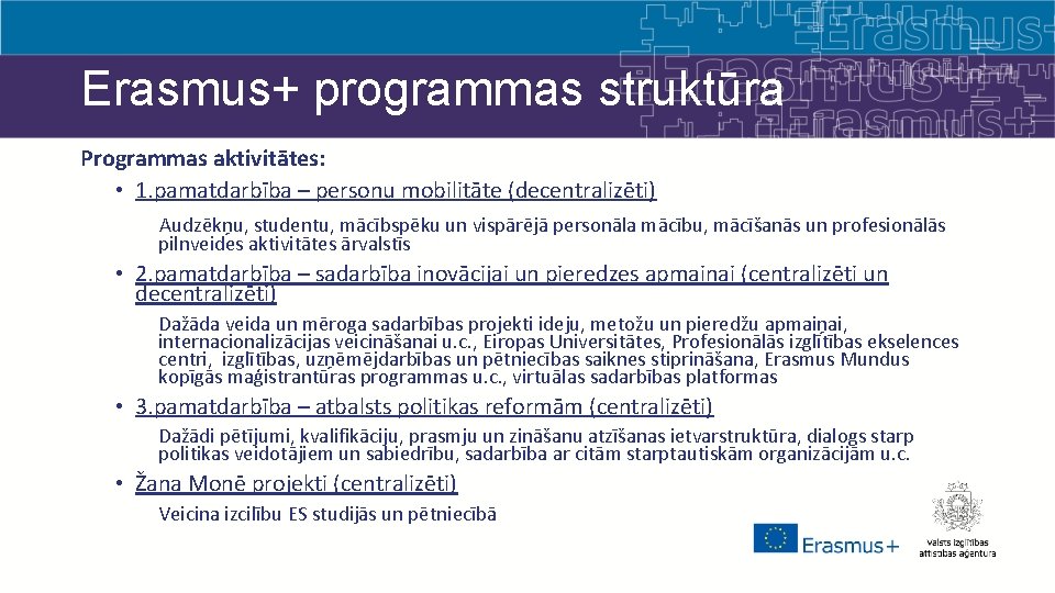 Erasmus+ programmas struktūra Programmas aktivitātes: • 1. pamatdarbība – personu mobilitāte (decentralizēti) Audzēkņu, studentu,