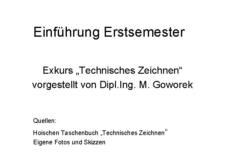 Einführung Erstsemester Exkurs „Technisches Zeichnen“ vorgestellt von Dipl. Ing. M. Goworek Quellen: Hoischen Taschenbuch