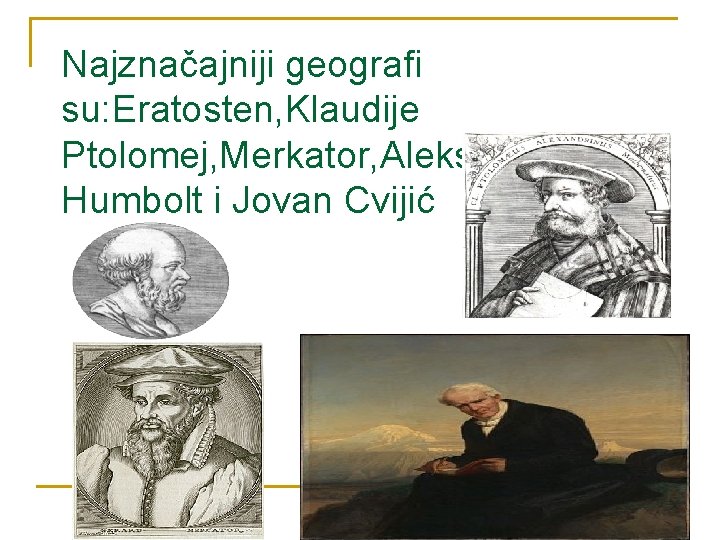 Najznačajniji geografi su: Eratosten, Klaudije Ptolomej, Merkator, Aleksandar Fon Humbolt i Jovan Cvijić 
