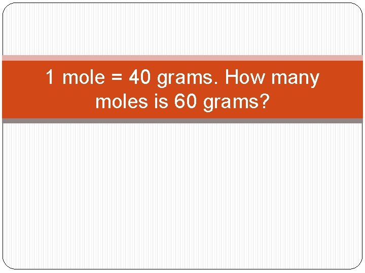 1 mole = 40 grams. How many moles is 60 grams? 1 mole = 40 grams. How many moles is 60 grams?