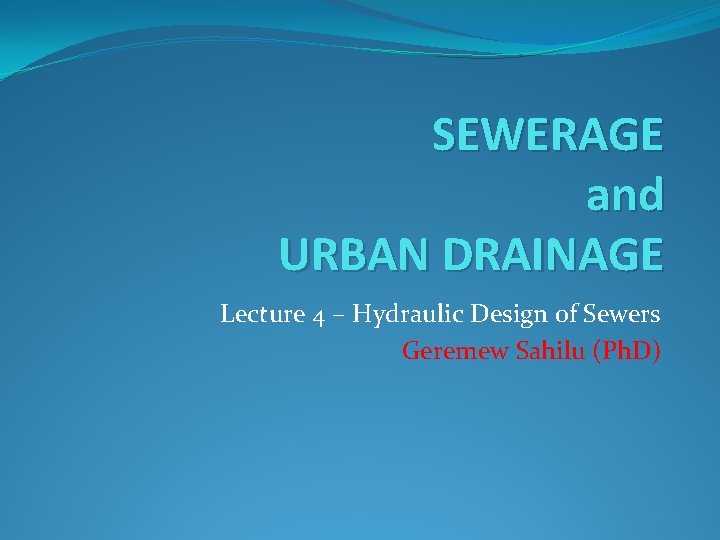 SEWERAGE and URBAN DRAINAGE Lecture 4 – Hydraulic Design of Sewers Geremew Sahilu (Ph.