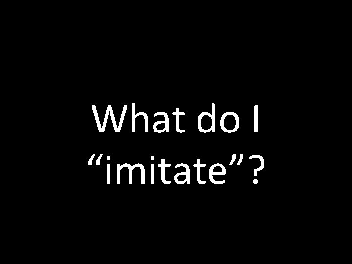 What do I “imitate”? 