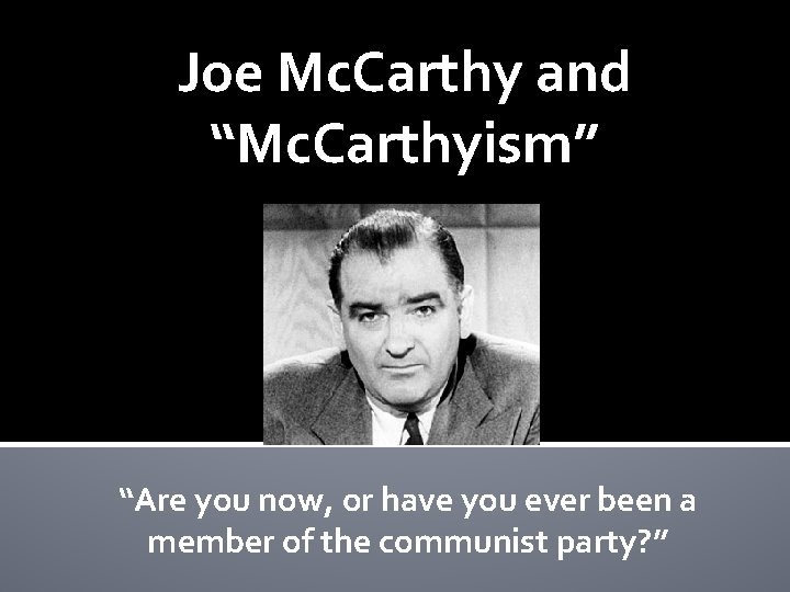 Joe Mc. Carthy and “Mc. Carthyism” “Are you now, or have you ever been