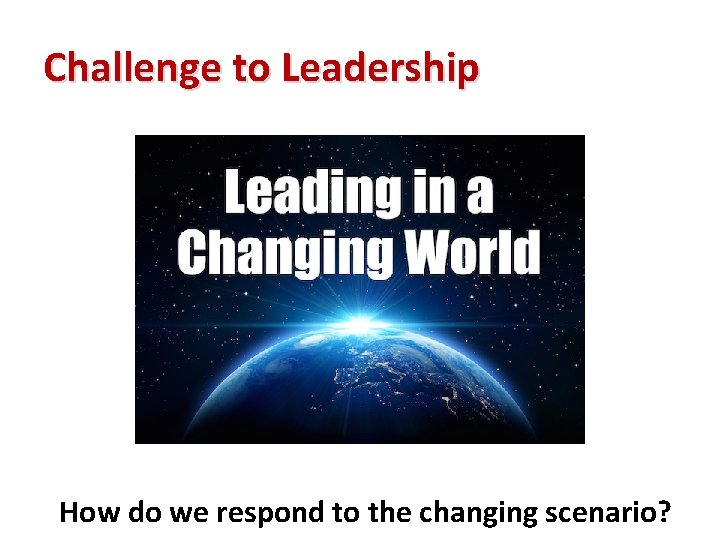 Challenge to Leadership How do we respond to the changing scenario? 