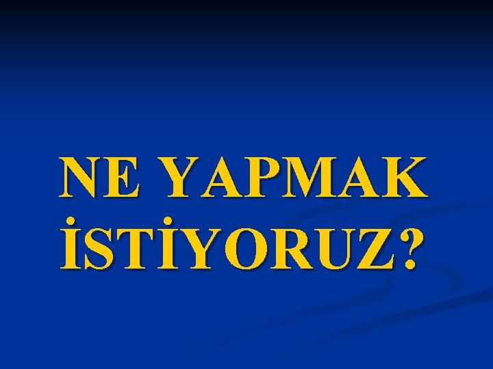 NE YAPMAK İSTİYORUZ? 