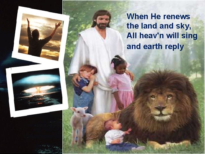 When He renews the land sky, All heav'n will sing and earth reply 