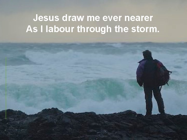 Jesus draw me ever nearer As I labour through the storm. 