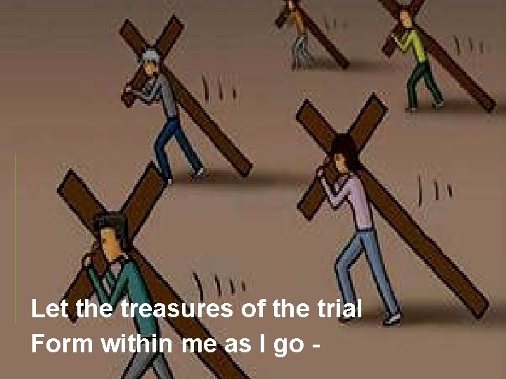 Let the treasures of the trial Form within me as I go - 