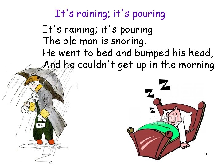 It's raining; it's pouring. The old man is snoring. He went to bed and