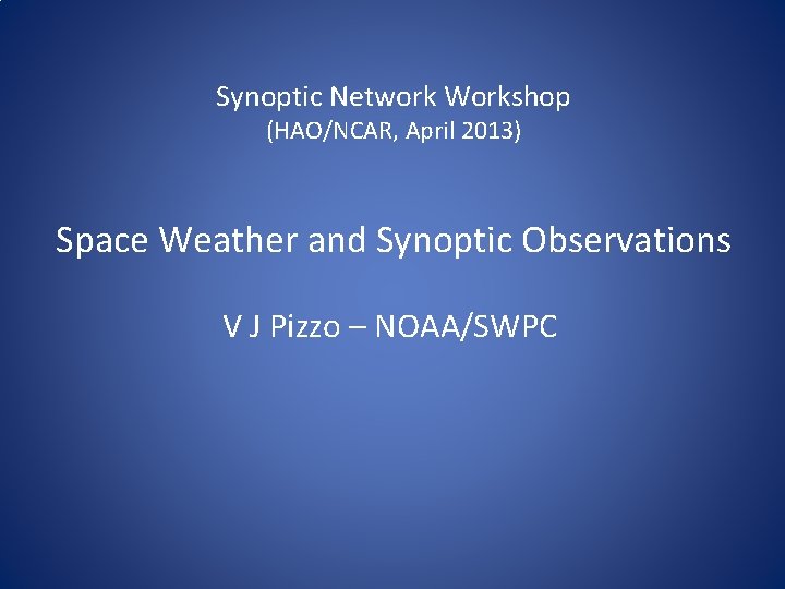 Synoptic Network Workshop (HAO/NCAR, April 2013) Space Weather and Synoptic Observations V J Pizzo