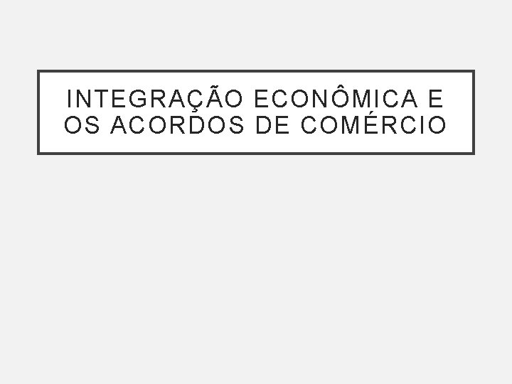 INTEGRAÇÃO ECONÔMICA E OS ACORDOS DE COMÉRCIO 