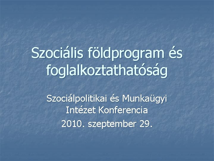 Szociális földprogram és foglalkoztathatóság Szociálpolitikai és Munkaügyi Intézet Konferencia 2010. szeptember 29. 