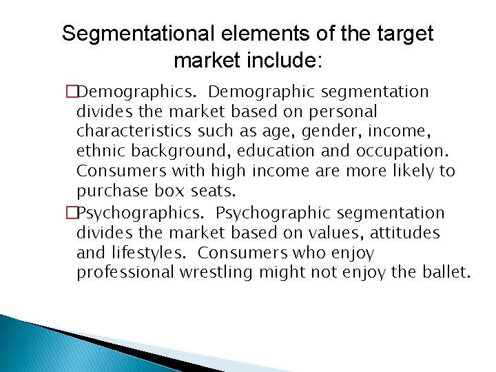 Segmentational elements of the target market include: �Demographics. Demographic segmentation divides the market based