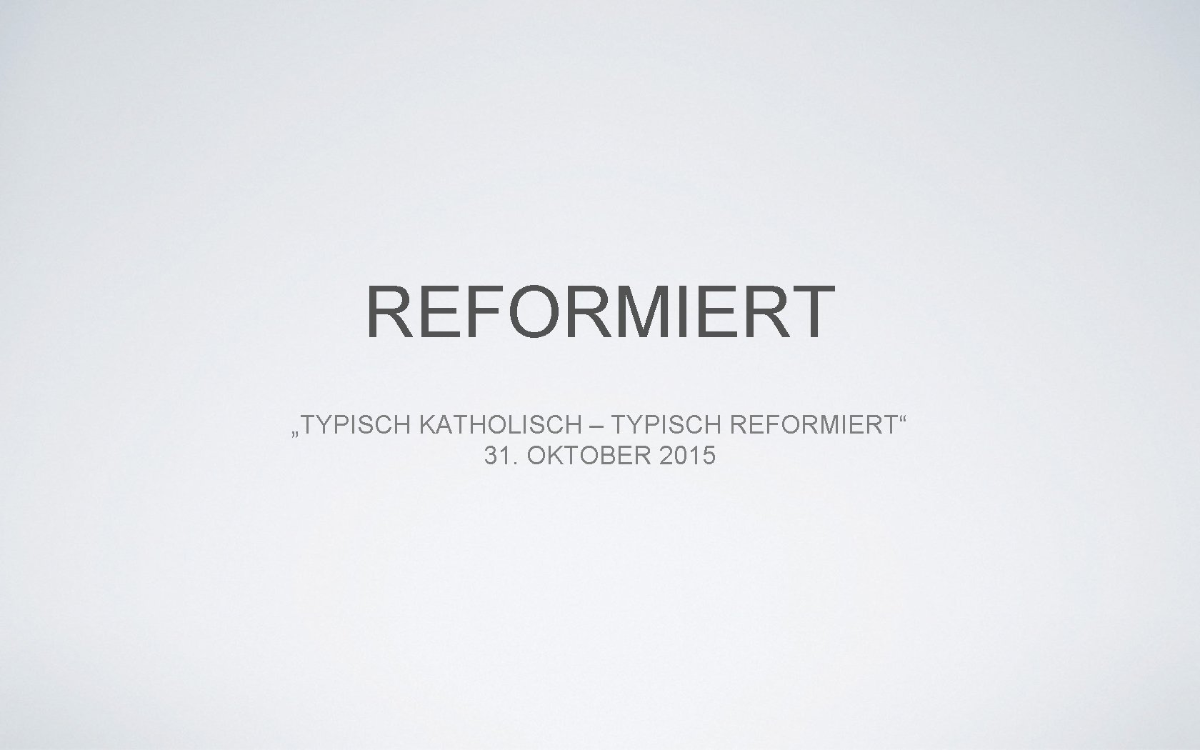 REFORMIERT „TYPISCH KATHOLISCH – TYPISCH REFORMIERT“ 31. OKTOBER 2015 