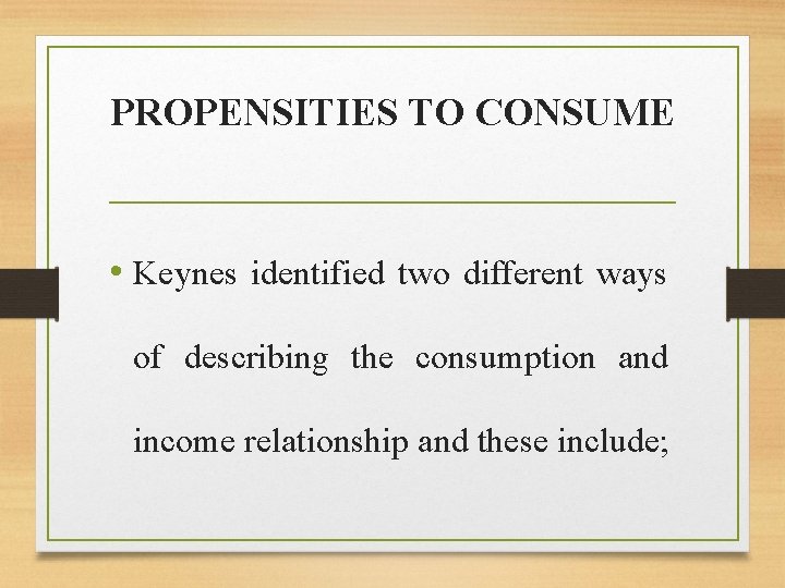 PROPENSITIES TO CONSUME • Keynes identified two different ways of describing the consumption and