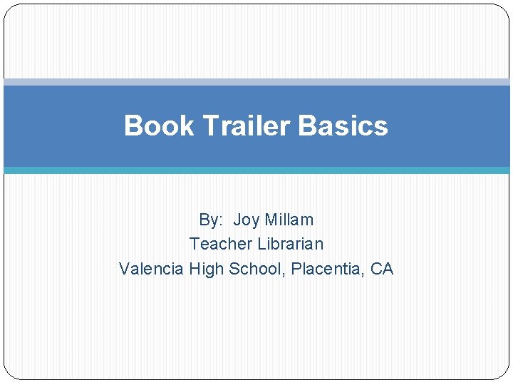 Book Trailer Basics By: Joy Millam Teacher Librarian Valencia High School, Placentia, CA 