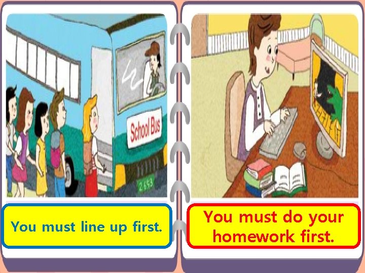 You must line up first. You must do your homework first. You must line up first. You must do your homework first.
