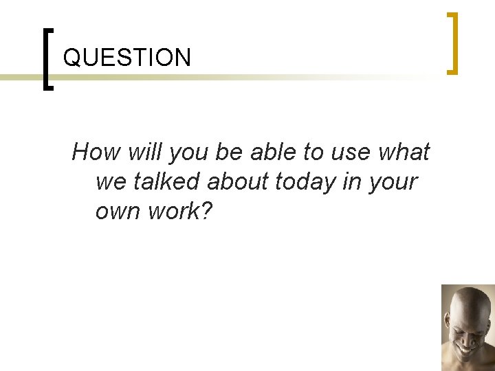 QUESTION How will you be able to use what we talked about today in