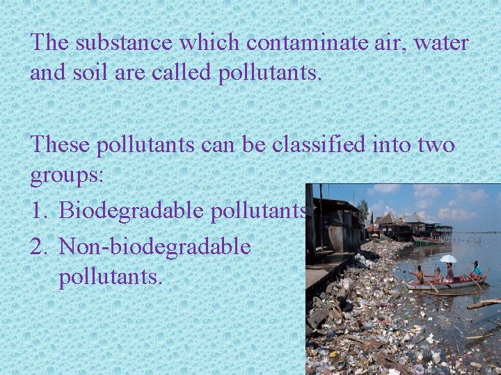 The substance which contaminate air, water and soil are called pollutants. These pollutants can