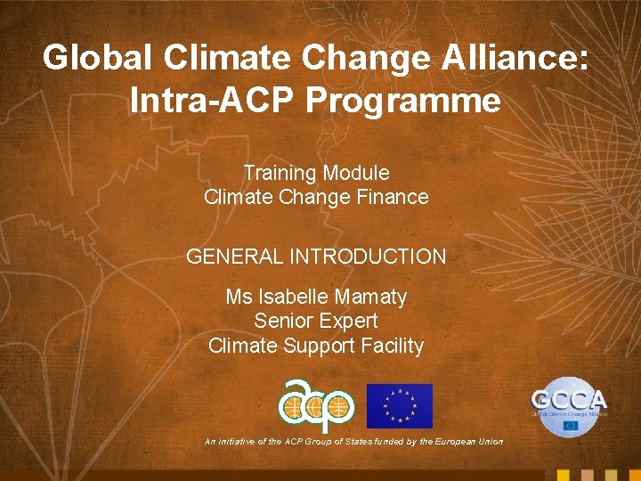 Global Climate Change Alliance: Intra-ACP Programme Training Module Climate Change Finance GENERAL INTRODUCTION Ms