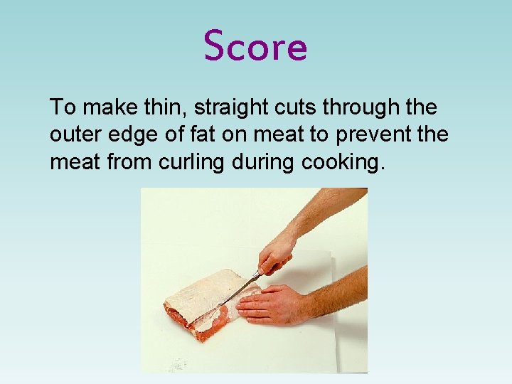 Score To make thin, straight cuts through the outer edge of fat on meat