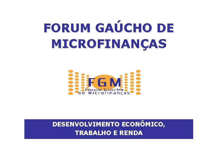 FORUM GAÚCHO DE MICROFINANÇAS DESENVOLVIMENTO ECONÔMICO, TRABALHO E RENDA 