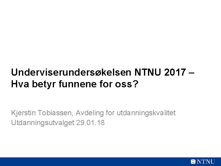 Underviserundersøkelsen NTNU 2017 – Hva betyr funnene for oss? Kjerstin Tobiassen, Avdeling for utdanningskvalitet