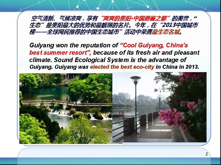 空气清新、气候凉爽，享有“爽爽的贵阳·中国避暑之都”的美誉，“ 生态”是贵阳最大的优势和最靓丽的名片。今年，在“ 2013中国城市 榜——全球网民推荐的中国生态城市”活动中荣膺最生态名城。 Guiyang won the reputation of “Cool Guiyang, China’s best summer
