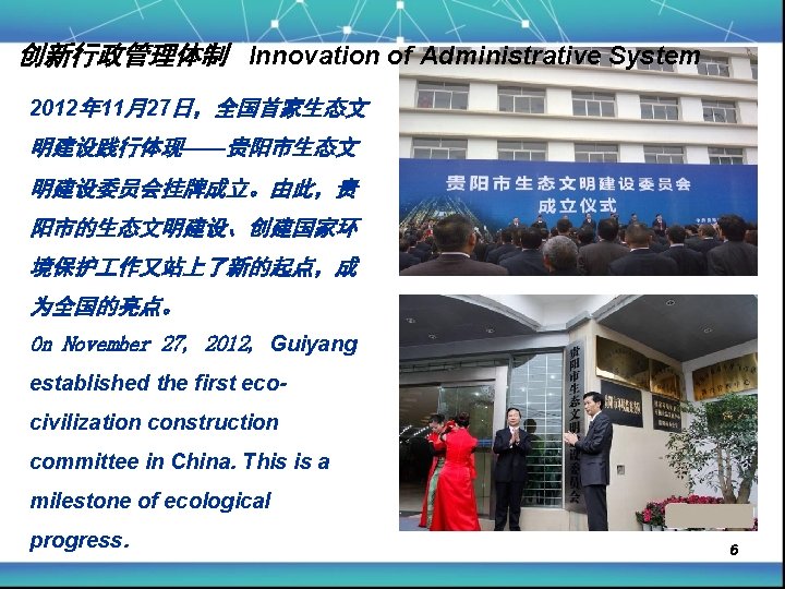 创新行政管理体制 Innovation of Administrative System 2012年 11月27日，全国首家生态文 明建设践行体现——贵阳市生态文 明建设委员会挂牌成立。由此，贵 阳市的生态文明建设、创建国家环 境保护 作又站上了新的起点，成 为全国的亮点。 On