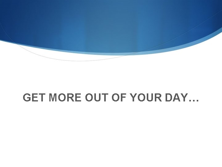 GET MORE OUT OF YOUR DAY… 