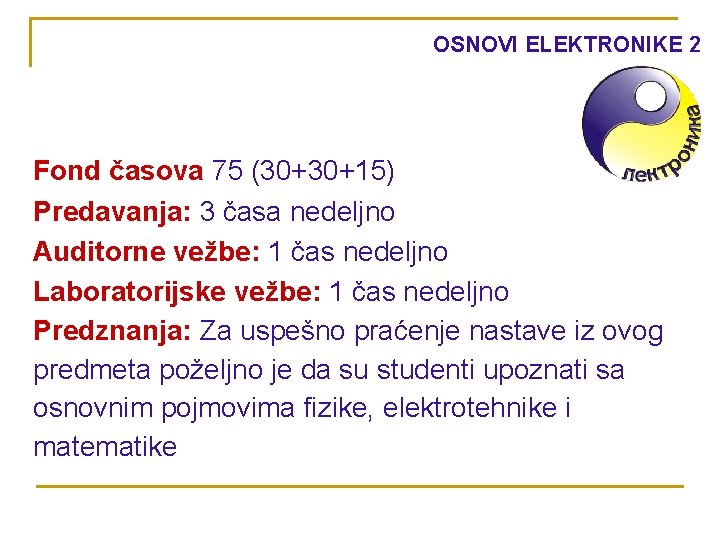 OSNOVI ELEKTRONIKE 2 Fond časova 75 (30+30+15) Predavanja: 3 časa nedeljno Auditorne vežbe: 1