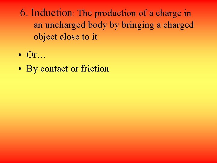 6. Induction: The production of a charge in an uncharged body by bringing a