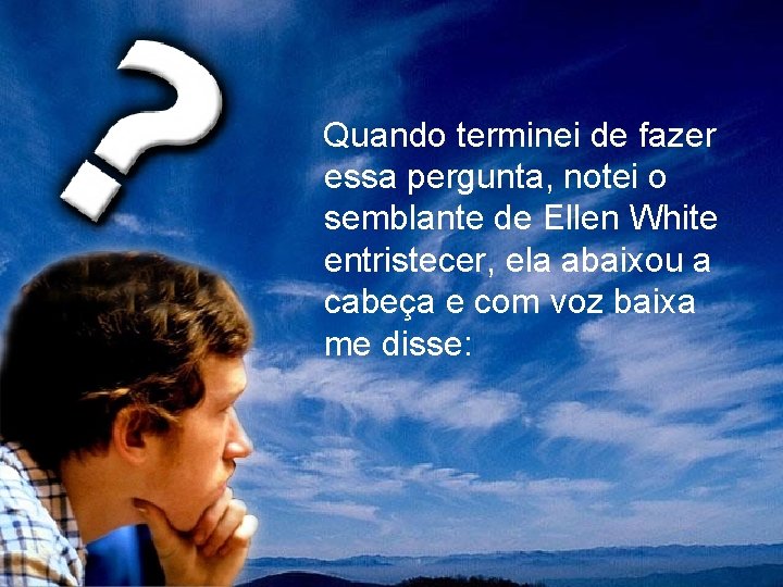 Quando terminei de fazer essa pergunta, notei o semblante de Ellen White entristecer, ela