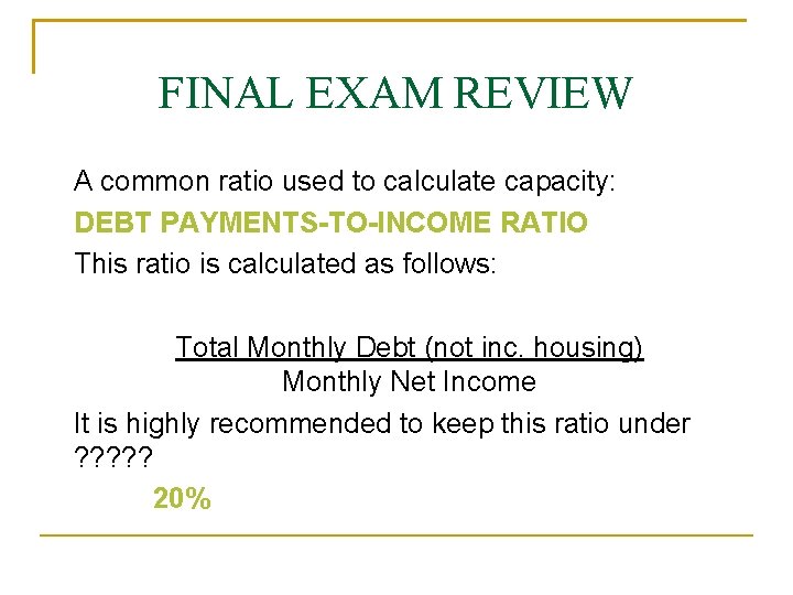 FINAL EXAM REVIEW A common ratio used to calculate capacity: DEBT PAYMENTS-TO-INCOME RATIO This