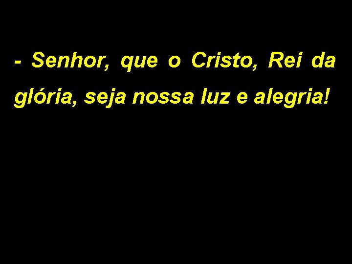 - Senhor, que o Cristo, Rei da glória, seja nossa luz e alegria! 