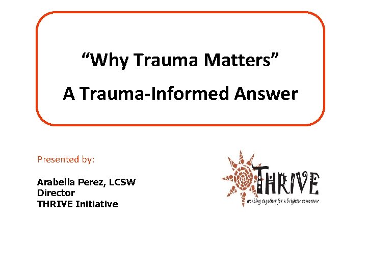 “Why Trauma Matters” A Trauma-Informed Answer Presented by: Arabella Perez, LCSW Director THRIVE Initiative