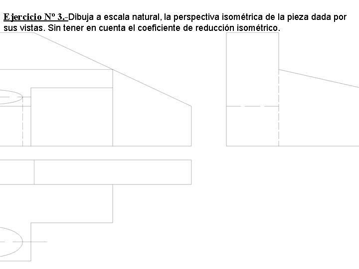 Ejercicio Nº 3. -Dibuja a escala natural, la perspectiva isométrica de la pieza dada Ejercicio Nº 3. -Dibuja a escala natural, la perspectiva isométrica de la pieza dada