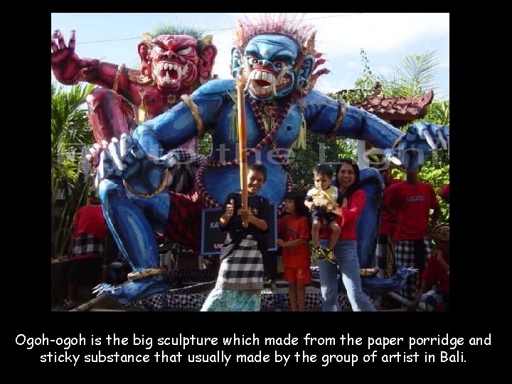 Ogoh-ogoh is the big sculpture which made from the paper porridge and sticky substance