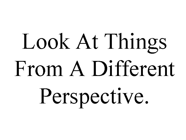 Look At Things From A Different Perspective. 