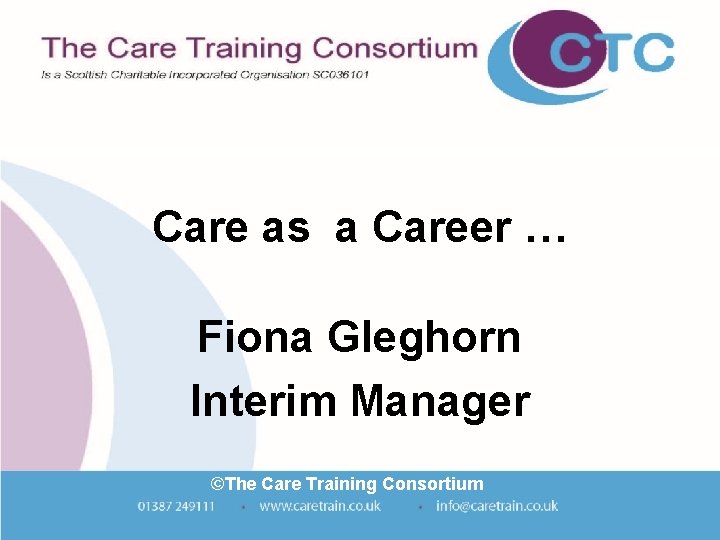 Care as a Career … Fiona Gleghorn Interim Manager ©The Care Training Consortium Care as a Career … Fiona Gleghorn Interim Manager ©The Care Training Consortium