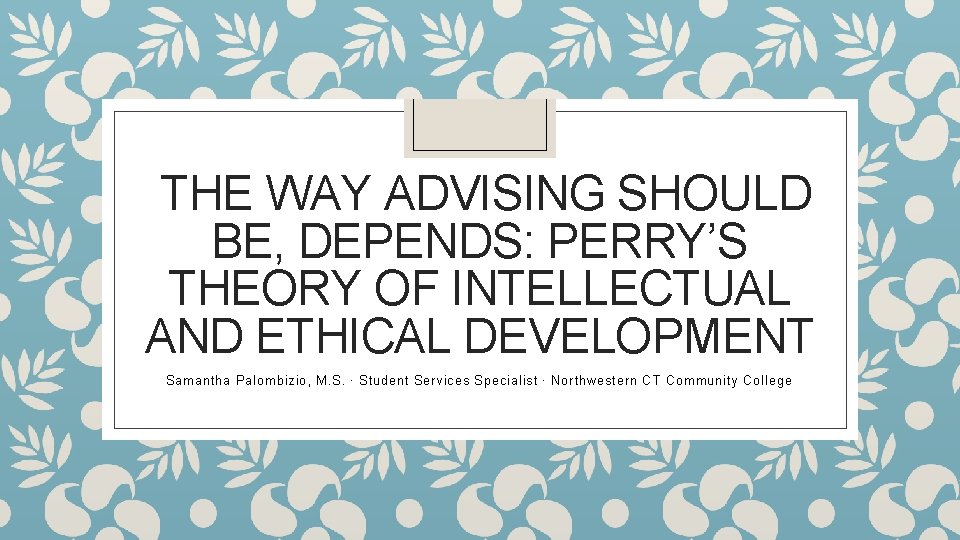 THE WAY ADVISING SHOULD BE, DEPENDS: PERRY’S THEORY OF INTELLECTUAL AND ETHICAL DEVELOPMENT Samantha