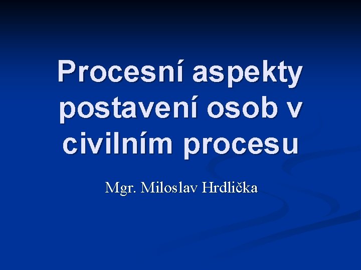 Procesní aspekty postavení osob v civilním procesu Mgr. Miloslav Hrdlička 